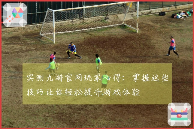 实测九游官网玩家心得：掌握这些技巧让你轻松提升游戏体验