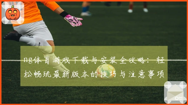ng体育游戏下载与安装全攻略：轻松畅玩最新版本的技巧与注意事项