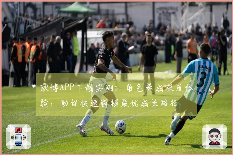 欧博APP下载实测：角色养成深度体验，助你快速解锁最优成长路径