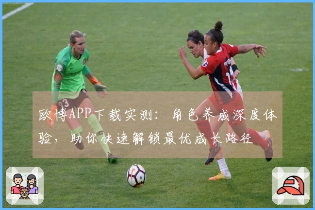 欧博APP下载实测：角色养成深度体验，助你快速解锁最优成长路径