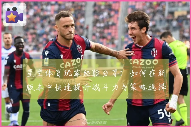 星空体育玩家经验分享：如何在新版本中快速提升战斗力与策略选择
