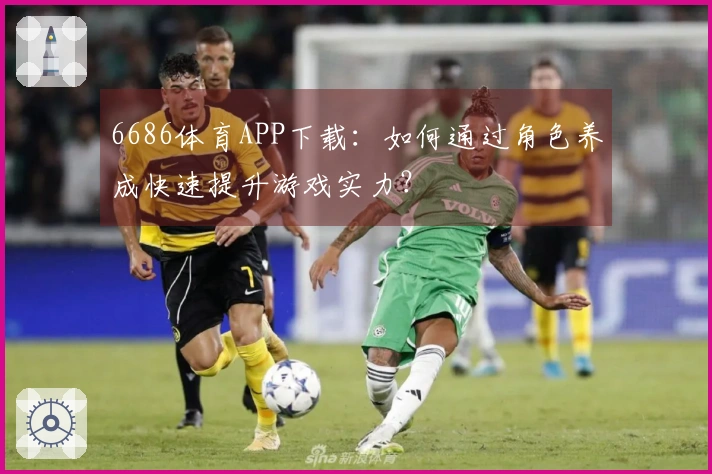 6686体育APP下载：如何通过角色养成快速提升游戏实力？